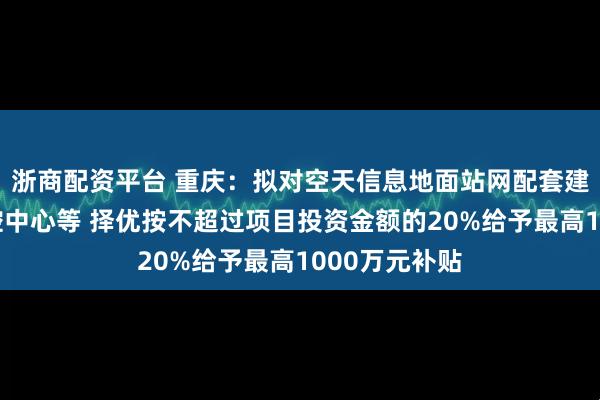 浙商配资平台 重庆：拟对空天信息地面站网配套建设项目及运控中心等 择优按不超过项目投资金额的20%给予最高1000万元补贴
