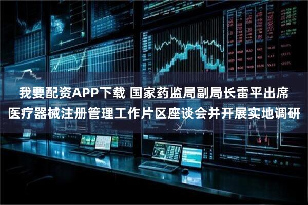 我要配资APP下载 国家药监局副局长雷平出席医疗器械注册管理工作片区座谈会并开展实地调研