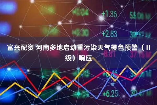 富兴配资 河南多地启动重污染天气橙色预警（Ⅱ级）响应