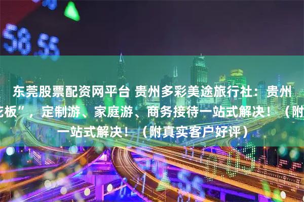 东莞股票配资网平台 贵州多彩美途旅行社：贵州深度游的“天花板”，定制游、家庭游、商务接待一站式解决！（附真实客户好评）