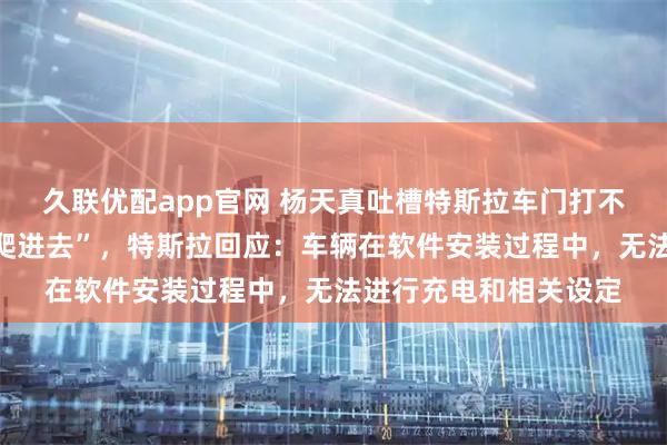 久联优配app官网 杨天真吐槽特斯拉车门打不开，“只能从后备箱爬进去”，特斯拉回应：车辆在软件安装过程中，无法进行充电和相关设定