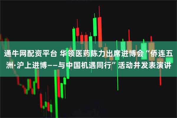 通牛网配资平台 华领医药陈力出席进博会“侨连五洲·沪上进博——与中国机遇同行”活动并发表演讲