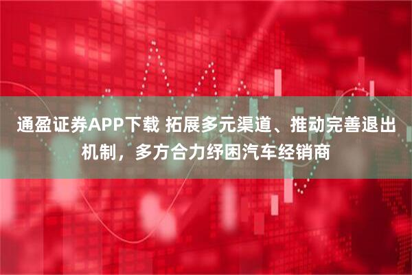 通盈证券APP下载 拓展多元渠道、推动完善退出机制，多方合力纾困汽车经销商