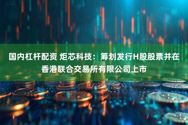 国内杠杆配资 炬芯科技：筹划发行H股股票并在香港联合交易所有限公司上市