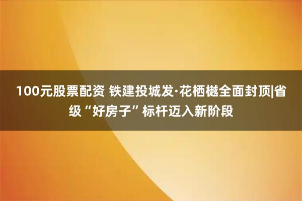 100元股票配资 铁建投城发·花栖樾全面封顶|省级“好房子”标杆迈入新阶段