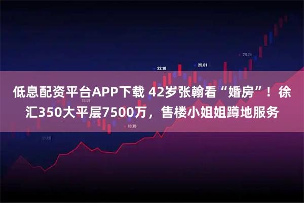 低息配资平台APP下载 42岁张翰看“婚房”！徐汇350大平层7500万，售楼小姐姐蹲地服务
