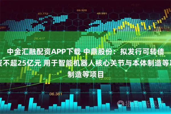 中金汇融配资APP下载 中鼎股份：拟发行可转债募资不超25亿元 用于智能机器人核心关节与本体制造等项目