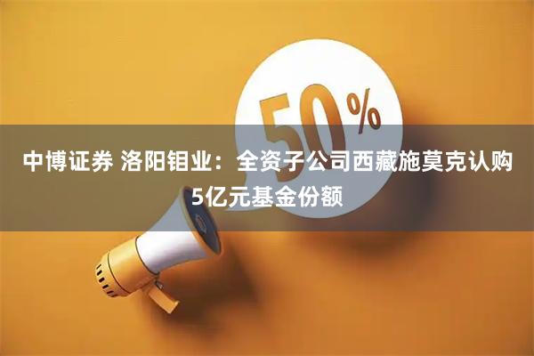 中博证券 洛阳钼业：全资子公司西藏施莫克认购5亿元基金份额