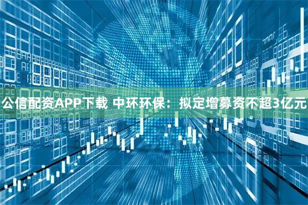 公信配资APP下载 中环环保：拟定增募资不超3亿元