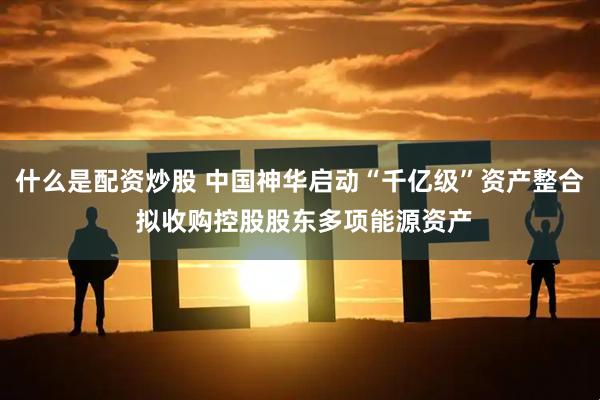 什么是配资炒股 中国神华启动“千亿级”资产整合 拟收购控股股东多项能源资产