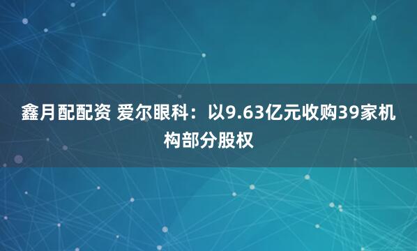 鑫月配配资 爱尔眼科：以9.63亿元收购39家机构部分股权