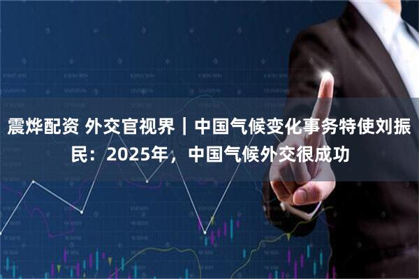 震烨配资 外交官视界｜中国气候变化事务特使刘振民：2025年，中国气候外交很成功