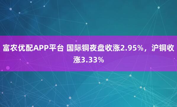 富农优配APP平台 国际铜夜盘收涨2.95%，沪铜收涨3.33%