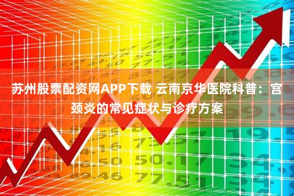 苏州股票配资网APP下载 云南京华医院科普：宫颈炎的常见症状与诊疗方案