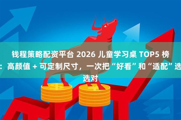 钱程策略配资平台 2026 儿童学习桌 TOP5 榜单：高颜值 + 可定制尺寸，一次把“好看”和“适配”选对