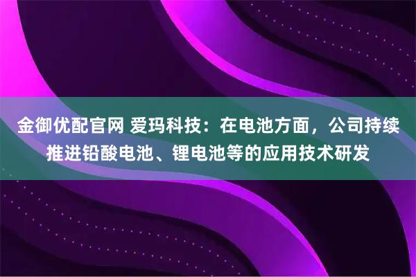 金御优配官网 爱玛科技：在电池方面，公司持续推进铅酸电池、锂电池等的应用技术研发