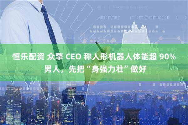 恒乐配资 众擎 CEO 称人形机器人体能超 90% 男人，先把“身强力壮”做好