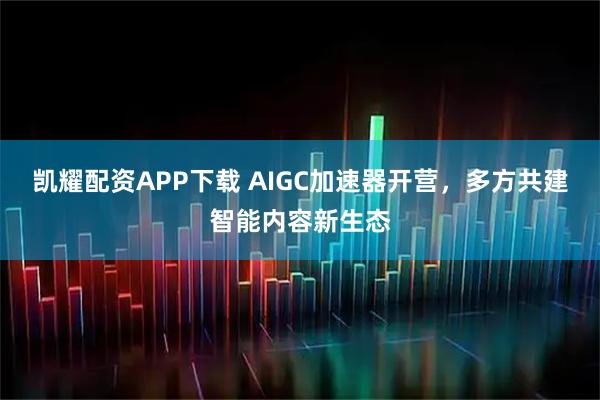 凯耀配资APP下载 AIGC加速器开营，多方共建智能内容新生态