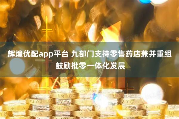 辉煌优配app平台 九部门支持零售药店兼并重组 鼓励批零一体化发展