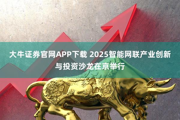 大牛证券官网APP下载 2025智能网联产业创新与投资沙龙在京举行