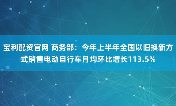 宝利配资官网 商务部：今年上半年全国以旧换新方式销售电动自行车月均环比增长113.5%