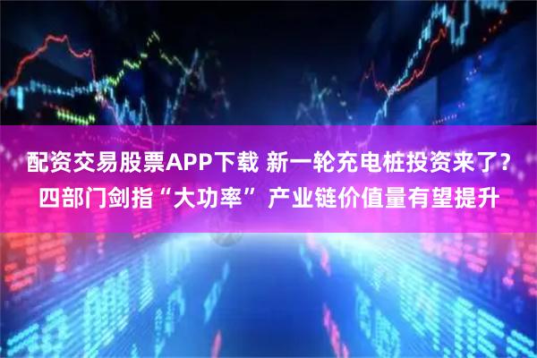 配资交易股票APP下载 新一轮充电桩投资来了？四部门剑指“大功率” 产业链价值量有望提升