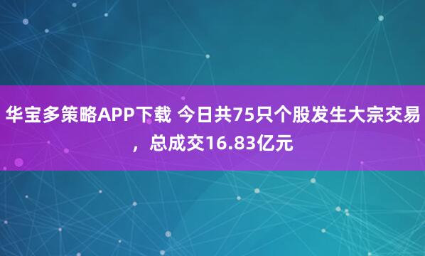 华宝多策略APP下载 今日共75只个股发生大宗交易，总成交16.83亿元