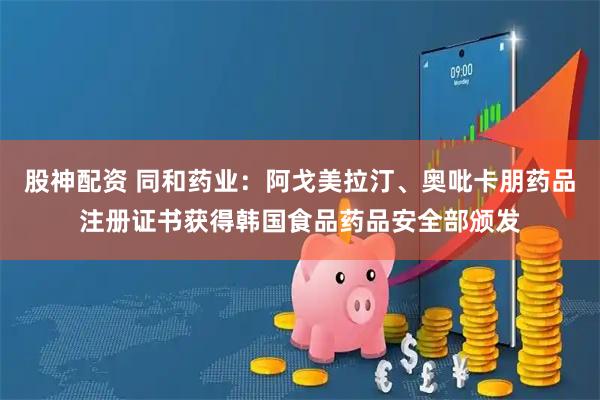 股神配资 同和药业：阿戈美拉汀、奥吡卡朋药品注册证书获得韩国食品药品安全部颁发
