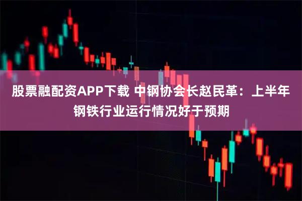 股票融配资APP下载 中钢协会长赵民革：上半年钢铁行业运行情况好于预期