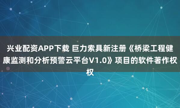 兴业配资APP下载 巨力索具新注册《桥梁工程健康监测和分析预警云平台V1.0》项目的软件著作权