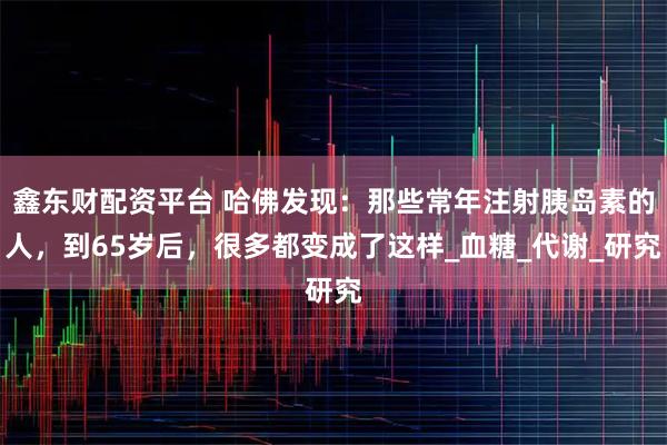 鑫东财配资平台 哈佛发现：那些常年注射胰岛素的人，到65岁后，很多都变成了这样_血糖_代谢_研究