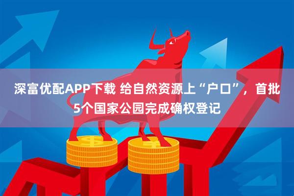 深富优配APP下载 给自然资源上“户口”，首批5个国家公园完成确权登记