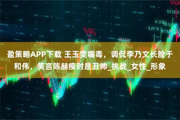 盈策略APP下载 王玉雯嘴毒，调侃李乃文长脸于和伟，笑言陈赫瘦时是丑帅_挑战_女性_形象