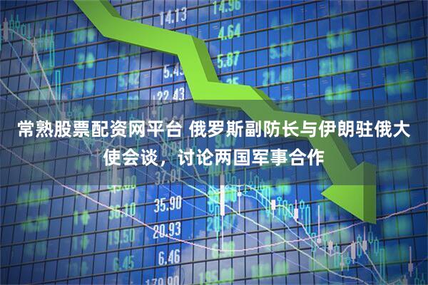 常熟股票配资网平台 俄罗斯副防长与伊朗驻俄大使会谈，讨论两国军事合作