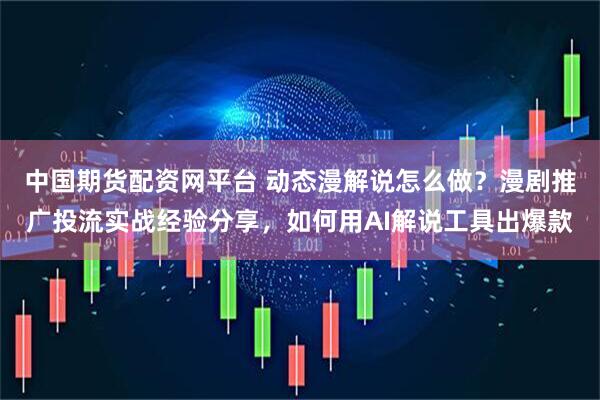 中国期货配资网平台 动态漫解说怎么做？漫剧推广投流实战经验分享，如何用AI解说工具出爆款